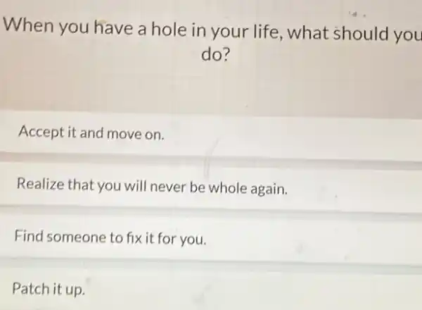 When you have a hole in your life , what should you
do?
Accept it and move on.
Realize that you will never be whole again.
Find someone to fix it for you.
Patch it up.