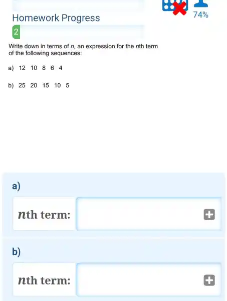 Homework Progress
 74 % 
2
Write down in terms of n , an expression for the n th term of the following sequences:
a) 12 & 10 & 8 & 6 & 4 
b) 25 & 20 & 15 & 10 & 5 
a)
nth term:
b)
nth term: