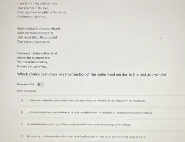 Hope is the thing with feathers
That perches in the soul,
And sings the tune without the words,
And never stops at all,
And sweetest in the gale is heard:
And sore must be the storm
That could abash the little bird
That kept so many warm.
I've heard it in the chillest land,
And on the strangest sea;
Yet, never,in extremity,
It asked a crumb of me.
Which choice best describes the function of the underlined portion in the text as a whole?
Elimination Tool
Select one answer
A It elaborates on the metaphor of the first stanza and sets up the extension of the metaphor in the final stanza.
B B Itillustrates the importance to the poet of using the effectivenes:of metaphor to communicate essential emotions.
It establishes the central topic of the poem to provide a basis for understanding the first stanza.
D D It compares troubling emotions to a storm as well as the power of hope to the heart-warming sound of a bird.