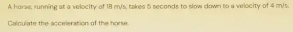 A horse, running at a velocity of 18m/s takes 5 seconds to slow down to a velocity of 4m/s.
Calculate the acceleration of the horse.