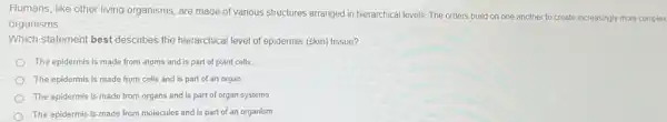 Humans, like other living organisms, are made of various structures arranged in hierarchical levels. The orders build on one another to create increasingly more complex
organisms.
Which statement best describes the hierarchical level of epidermis (skin) tissue?
The epidermis is made from atoms and is part of plant cells.
The epidermis is made from cells and is part of an organ.
The epidermis is made from organs and is part of organ systems.
The epidermis is made from molecules and is part of an organism.