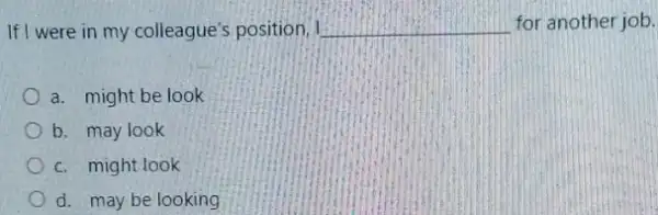 If I were in my colleague's position, I __ for another job.
a. might be look
b. may look
c. might look
d. may be looking