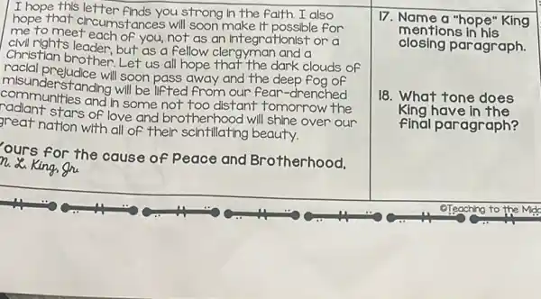 I hope this letter finds you strong in the faith. I also
hope that circumstances will soon make It possible for
me to meet each of you, not as an Integrationist or a
civil rights leader, but as a fellow clergyman and a
Christian brother: Let us all hope that the dark clouds of
racial prejudice will soon pass away and the deep fog of
misunderstanding will be lifted from our fear -drenched
communities and in some not too distant tomorrow the
stars of love and brotherhood will shine over our
great nation with all of their scintillating beauty.
ours for the cause of
peace and Brotherhood, n. X. King, Shi
17. Name a "hope"King
closing paragraph.
mentions in his
18. What tone does
King have in the
final paragraph?