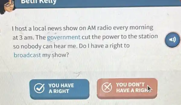 I host a local news show on AM radio every morning
at 3 am. The government cut the power to the station
so nobody can hear me. Do I have a right to
broadcast my show?
YOU HAVE
A RIGHT
YOU DON'T
HAVE A RIGH