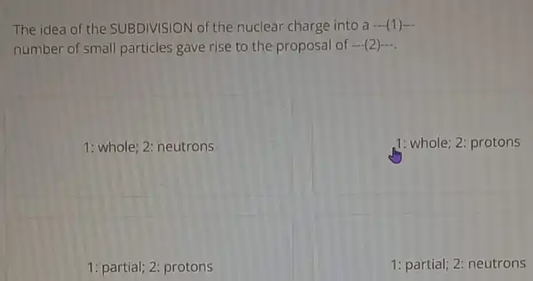 The idea of the SUBDIVISION of the nuclear charge into a- (1)-
number of small particles gave rise to the proposal of - (2)- -
1: whole; 2: neutrons
,1: whole; 2: protons
1: partial; 2: protons
1: partial; 2: neutrons