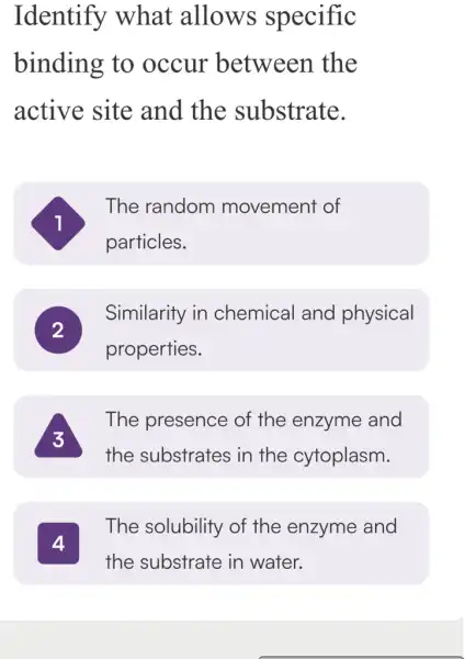 Identify what allows specific
binding to occur between the
active site and the substrate.
The random movement of
particles.
Similarity in chemical and physical
properties.
The presence of the enzyme and
the substrates i in the cytoplasm.
The solubility of the enzyme and
the substrate in water.