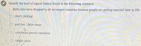 (A) Identify the kind of logical fallacy found in the following sentence:
Birth rates have dropped in all developed countries because people are getting married later in life.
cherry picking
post hoc / false cause
correlation proves causation
single cause