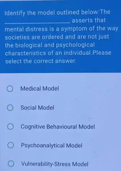 Identify the model outlined below:The
__ asserts that
mental distress is a symptom of the way
societies are ordered and are not just
the biologica land psychological
characteristics of an individual .Please
select the correct answer.
Medical Model
Social Model
Cognitive Behavioural Model
Psychoanalytica I Model
Vulnerability -Stress Model