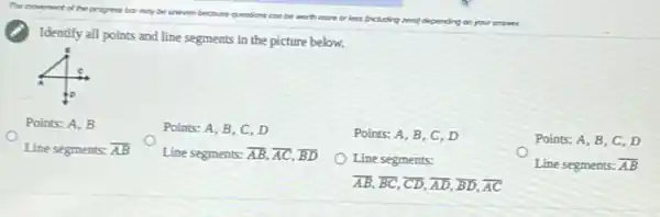 Identify all points and line segments in the picture below.
Points: A, B, C , D
Points: A, B, C , D
Points: A, B
Line segments: overline (AB)
Line segments: overline (AB),overline (AC),overline (BD)
Line segments:
overline (AB),overline (BC),overline (CD),overline (AD),overline (BD),overline (AC)
Points: A, B, C , D
Line segments: overline (AB)