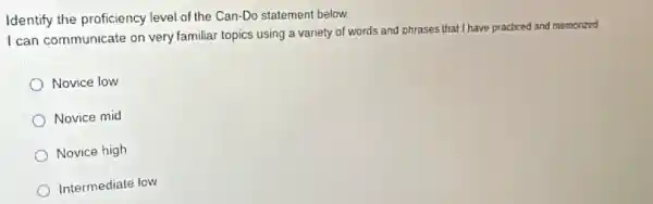 Identify the proficiency level of the Can-Do statement below.
I can communicate on very familiar topics using a variety of words and phrases that I have practiced and memorzed
Novice low
Novice mid
Novice high
Intermediate low