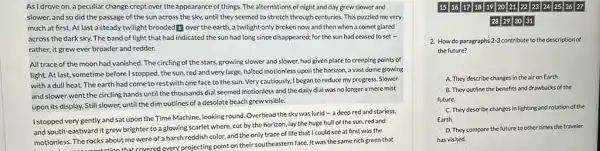 As Idrove on a peculiar change crept over the appearance of things. The alternations of night and day grew slower and
slower, and so did the passage of the sun across the sky,until they seemed to stretch through centuries. This puzzled me very
much at first. At last a steady twilight brooded 1 over the earth, a twilight only broken now and then when a comet glared
across the dark sky.The band of light that had indicated the sun had long since disappeared; for the sun had ceased to set .
rather, it grew ever broader and redder.
All trace of the moon had vanished. The circling of the stars growing slower and slower had given place to creeping points of
light. At last, sometime before I stopped, the sun, red and very large, halted motionless upon the horizon, a vast dome glowing
with a dull heat.The earth had come to rest with one face to the sun Very cautiously, I began to reduce my progress.Slower
and slower went the circling hands until the thousands dial seemed motionless and the daily dial was no longer a mere mist
upon its display. Still slower, until the dim outlines of a desolate beach grew visible.
I stopped very gently and sat upon the Time Machine, looking round. Overhead the sky was lurid - a deep red and starless,
and south-eastward it grew brighter to a glowing scarlet where, cut by the horizon, lay the huge hull of the sun, red and
motionless. The rocks about me were of a harsh reddish color, and the only trace of life that I could see at first was the
onless. The rocks about me covered every projecting point on their southeastern face. It was the same rich green that
1516 171819 20 21 2223 24 25 2627
28 29 30 31
2. How do paragraphs 2-3 contribute to the description of
the future?
A. They describe changes in the air on Earth.
B. They outline the benefits and drawbacks of the
future.
C. They describe changes in lighting and rotation of the
Earth.
D. They compare the future to other times the traveler
has visited.