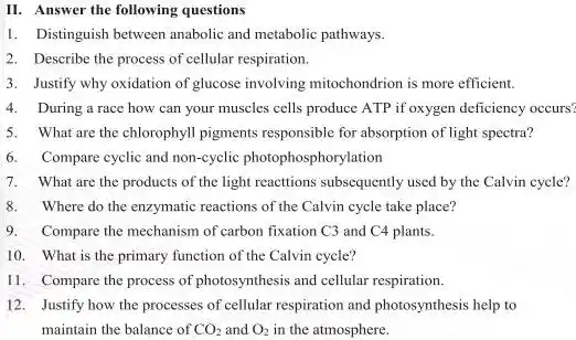 II. Answer the following questions
1. Distinguish between anabolic and metabolic pathways.
2. Describe the process of cellular respiration.
3. Justify why oxidation of glucose involving mitochondrion is more efficient.
4. During a race how can your muscles cells produce ATP if oxygen deficiency occurs?
5. What are the chlorophyll pigments responsible for absorption of light spectra?
6. Compare cyclic and non-cyclic photophosphorylation
7. What are the products of the light reactions subsequently used by the Calvin cycle?
8.Where do the enzymatic reactions of the Calvin cycle take place?
9. Compare the mechanism of carbon fixation C3 and C4 plants.
10. What is the primary function of the Calvin cycle?
11. Compare the process of photosynthesis and cellular respiration.
12. Justify how the processes of cellular respiration and photosynthesis help to
maintain the balance of CO_(2) and O_(2) in the atmosphere.