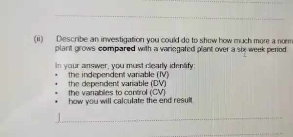 (ii) Describe an investigation you could do to show how much more a norm
plant grows compared with a variegated plant over a six-we ek period.
In your answer , you must clearly identify:
the independent variable (IV)
the dependent variable (DV)
the variables to control (CV)
how you will calculate the end result.