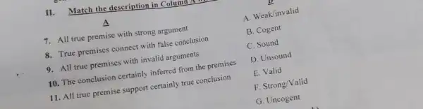 II. Match the description in Column
A
7. All true premise with strong argument
8. True premises connect with false conclusion
9. All true premises with invalid arguments
10. The conclusion certainly inferred from the premises
11. All true premise support certainly true conclusion
A. Weak/invalid
B. Cogent
C. Sound
D. Unsound
E. Valid
F. Strong/Valid
G. Uncogent