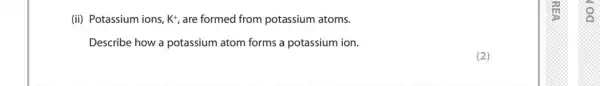 (ii) Potassium ions, K^+, are formed from potassium atoms.
Describe how a potassium atom forms a potassium ion.
(2)