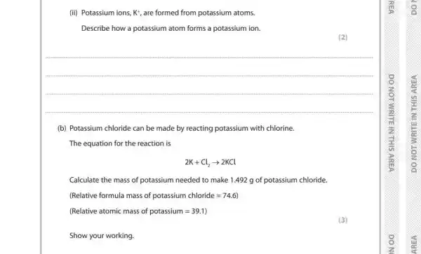 (ii) Potassium ions, K^+, are formed from potassium atoms.
Describe how a potassium atom forms a potassium ion.
__
(b) Potassium chloride can be made by reacting potassium with chlorine.
The equation for the reaction is
2K+Cl_(2)arrow 2KCl
Calculate the mass of potassium needed to make 1.492 g of potassium chloride.
(Relative formula mass of potassium chloride=74.6)
(Relative atomic mass of potassium=39.1)
Show your working.