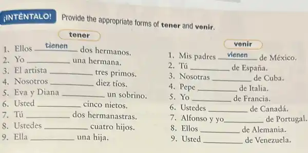 IINTÉNTALO!
Provide the appropriate forms of tener and venir.
c tener
1. Ellos __
dos hermanos.
2.Yo __ una hermana.
3. El artista __ tres primos.
4. Nosotros __ diez tíos.
5. Eva y Diana __ un sobrino.
6. Usted __ cinco nietos.
7. Tú __ dos hermanastras.
8. Ustedes __ cuatro hijos.
9. Ella __ una hija.
venir
1. Mis padres __ de México
2. Tú __ de España.
3. Nosotras __ de Cuba.
4. Pepe __ de Italia.
5. Yo __ de Francia.
6. Ustedes __ de Canadá.
7. Alfonso y yo __ de Portugal.
8. Ellos __ de Alemania.
9. Usted __ de Venezuela.