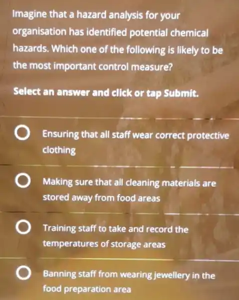 Imagine that a hazard analysis for your
organisation has identified potential chemical
hazards. Which one of the following is likely to be
the most important control measure?
Select an answer and click or tap Submit.
Ensuring that all staff wear correct protective
clothing
Making sure that all cleaning materials are
stored away from food areas
Training staff to take and record the
temperatures of storage areas
Banning staff from wearing jewellery in the
food preparation area