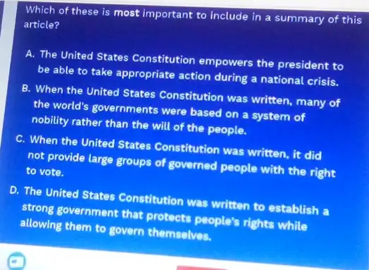 Which of these is most important to include in a summary of this
article?
A. The United States Constitution empowers the president to
be able to take appropriate action during a national crisis.
B. When the United States Constitution was written, many of
the world's governments were based on a system of
nobility rather than the will of the people.
C. When the United States Constitution was written, it did
not provide large groups of governed people with the right
to vote.
D. The United States Constitution was written to establish a
strong government that protects people's rights while
allowing them to govern themselves.