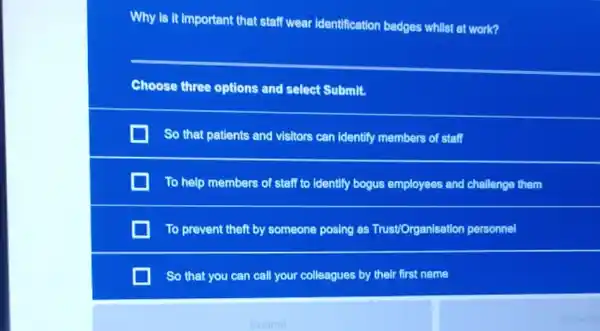 Why is it important that staff wear identification badges whilst at work?
Choose three options and select Submit.
So that patients and visitors can identify members of staff
To help members of staff to identify bogus employees and challenge them
To prevent theft by someone posing as Trust/Organisation personnel
So that you can call your colleagues by their first name
Submit