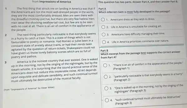 from Impressions of America
1	The first thing that struck me on landing in America was that if
the Americans are not the most well-dressed people in the world
they are the most comfortably dressed. Men are seen there with
the dreadful chimney-pot hat, but there are very few hatless men;
men wear the shocking swallow-tail coat, but few are to be seen
with no coat at all. There is an air of comfort in the appearance of
the people. __
2	The next thing particularly noticeable is that everybody seems
in a hurry to catch a train. This is a state of things which is not
favourable to poetry or romance. Had Romeo or Juliet been in a
constant state of anxiety about trains, or had their minds been
agitated by the question of return-tickets, Shakespeare could not
have given us those lovely balcony scenes which are so full of
poetry and pathos.
3
America is the noisiest country that ever existed One is waked
up in the morning.not by the singing of the nightingale, but by the
steam whistle. It is surprising that the sound practical sense of the
Americans does not reduce this intolerable noise. All Art depends
upon exquisite and delicate sensibility, and such continual turmoil
must ultimately be destructive of the musical faculty.
(from "Impressions of America"by Oscar Wilde)
This question has two parts. Answer Part A and then answer Part B.
Part A
Which inferred claim is most fully developed in the passage?
1. Americans dress as they wish to dress.
) 2. Life in America is unsuitable for creating art.
3. Americans have difficulty managing their time.
4. Life in America prioritizes commerce over nature.
Part B
Which excerpt from the passage best supports the correct answer
from Part A?
1. "There is an air of comfort in the appearance of the people."
(Paragraph 1)
2. "particularly noticeable is that everybody seems in a hurry"
(Paragraph 2)
3. "One is waked up in the morning, not by the singing of the
nightingale" (Paragraph 3)
4. "such continual turmoil must ultimately be destructive"