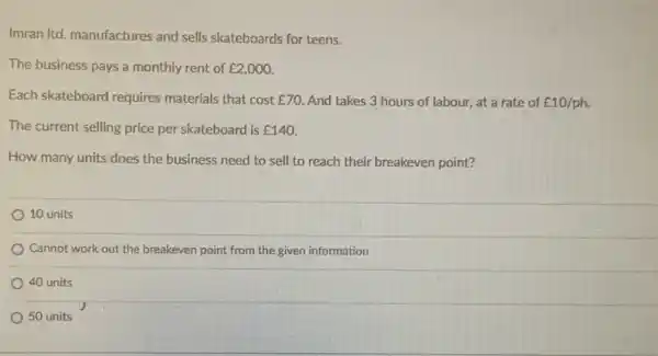 Imran Itd, manufactures and sells skateboards for teens.
The business pays a monthly rent of ￡2,000.
Each skateboard requires materials that cost 70. And takes 3 hours of labour, at a rate of ￡10/ph.
The current selling price per skateboard is UND140
How many units does the business need to sell to reach their breakeven point?
10 units
Cannot work out the breakeven point from the given information
40 units
50 units