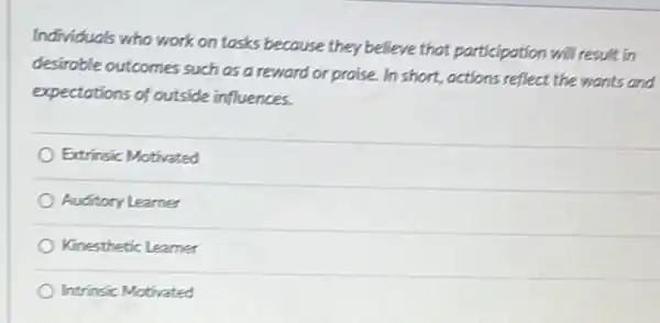 Individuals who work on tasks because they believe that participation will result in
desirable outcomes such as a reward or praise.In short, actions reflect the wants and
expectations of outside influences.
Extrinsic Motivated
Auditory Learner
Kinesthetic Learner
Intrinsic Motivated