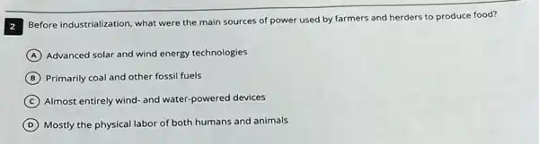 Before industrialization, what were the main sources of power used by farmers and herders to produce food?
A Advanced solar and wind energy technologies
B Primarily coal and other fossil fuels
C Almost entirely wind- and water-powered devices
D Mostly the physical labor of both humans and animals