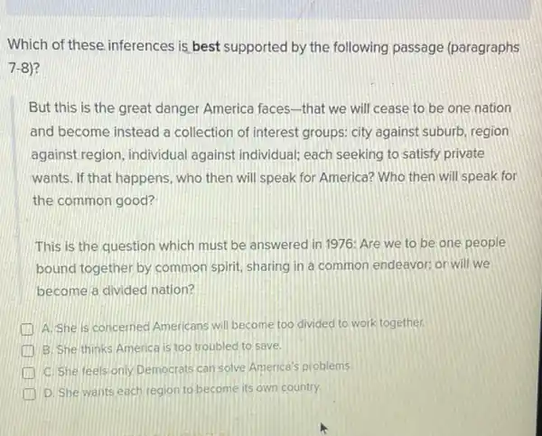 Which of these inferences is best supported by the following passage (paragraphs
7-8)
But this is the great danger America faces-that we will cease to be one nation
and become instead a collection of interest groups: city against suburb region
against region, individual against individual; each seeking to satisfy private
wants. If that happens , who then will speak for America? Who then will speak for
the common good?
This is the question which must be answered in 1976: Are we to be one people
bound together by common spirit, sharing in a common endeavor; or will we
become a divided nation?
A. She is concerned Americans will become too divided to work together.
B. She thinks America is too troubled to save.
C. She feels only Democrats can solve America's problems
D. She wants each region to become its own country.