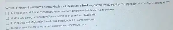 Which of these inferences about Modernist literature is best supported by the section "Breaking Boundaries"(paragraphs
5-7)
D
A. Faulkner and Joyce exchanged letters as they developed their Modernist techniques.
B. As ILay Dying is considered a masterpiece of American Modernism.
C. Not only did Modernist form break tradition but its content did too
D. Form was the most important consideration for Modernists.