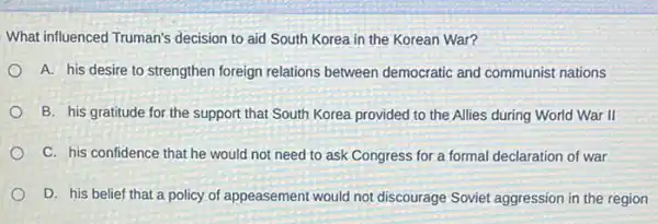 What influenced Truman's decision to aid South Korea in the Korean War?
A. his desire to strengthen foreign relations between democratic and communist nations
B. his gratitude for the support that South Korea provided to the Allies during World War II
C. his confidence that he would not need to ask Congress for a formal declaration of war
D. his belief that a policy of appeasement would not discourage Soviet aggression in the region