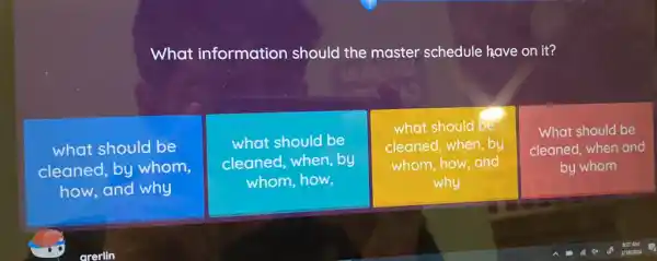 What information should the master schedule have on it?
what should be
cleaned, by whom,
how, and why
what should be
cleaned, when, by
whom,how,
what should be
cleaned, when, by
whom, how,and
why
What should be
cleaned, when and
by whom