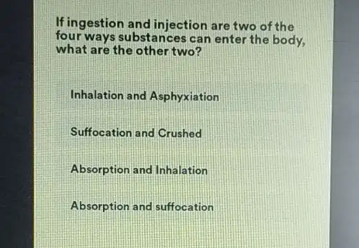 If ingestion and injection are two of the
four ways substances can enter the body,
what are the other two?
Inhalation and Asphyxiation
Suffocation and Crushed
Absorption and Inhalation
Absorption and suffocation