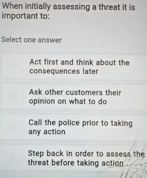 When initially assessing a threat it is
important to:
Select one answer
Act first and think about the
consequences later
Ask other customers their
opinion on what to do
Call the police prior to taking
any action
Step back in order to assess/the