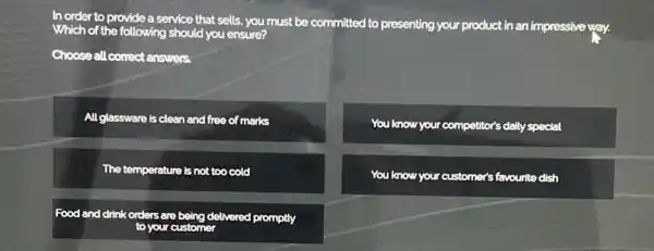 In
order to provide a service that sells, you must be committed to presenting your product
in an impressive way. Which th of the following should you ensure?
Choose all correct answers.
All glassware is clean and free of marks
You know your competitor's daily special
The temperature is not too cold
You know your customer's favourite dish
Food and drink orders are delivered promptly
to your customer