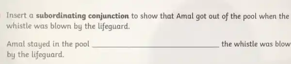 Insert a subordinating conjunction to show that Amal got out of the pool when the
whistle was blown by the lifeguard.
Amal stayed in the pool __ the whistle was blow
by the lifeguard.