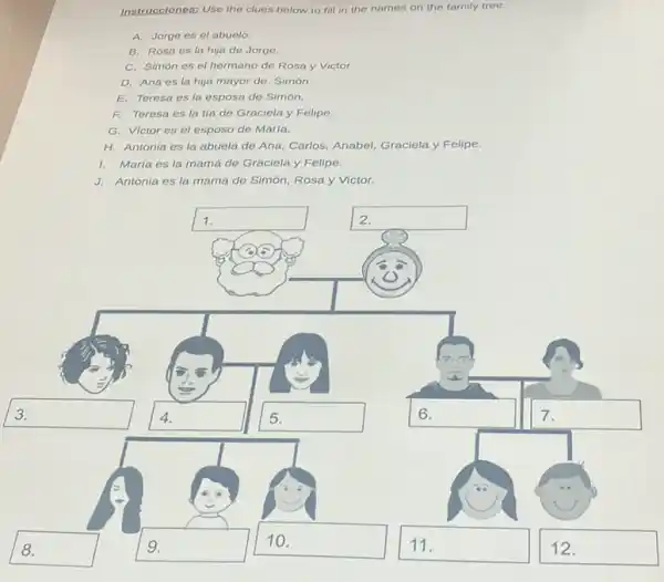 Instrucciones: Use the clues below to fill in the names on the family tree.
A. Jorge es el abuelo.
B. Rosa es la hija de Jorge.
C. Simón es el hermano de Rosa y Victor.
D. Ana es la hija mayor de Simón.
E. Teresa es la esposa de Simón.
F. Teresa es la tía de Graciela y Felipe.
G. Victor es el esposo de María.
H. Antonia es la abuela de Ana, Carlos Anabel, Graciela y Felipe.
1. María es la mamá de Graciela y Felipe.
J. Antonia es la mamá de Simón, Rosa y Victor.
square  1.
square  discussed
square 
disappointed
square 
square  disappointed
square  disable
square 
square  7
square  disable
square  disappointed
square 
square  disappointed