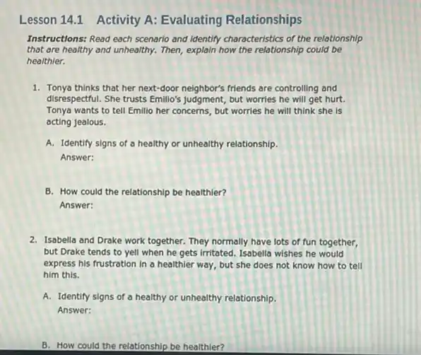 Instructions: Read each scenario and identify characteristics of the relationship
that are healthy and unhealthy. Then, explain how the relationship could be
healthier.
1. Tonya thinks that her next-door neighbor's friends are controlling and
disrespectful. She trusts Emillio's judgment, but worries he will get hurt.
Tonya wants to tell Emillio her concerns, but worries he will think she is
acting jealous.
A. Identify signs of a healthy or unhealthy relationship.
Answer:
B. How could the relationship be healthier?
Answer:
2. Isabella and Drake work together. They normally have lots of fun together,
but Drake tends to yell when he gets Irritated. Isabella wishes he would
express his frustration in a healthier way, but she does not know how to tell
him this.
A. Identify signs of a healthy or unhealthy relationship.
Answer:
B. How could the relationship be healthier?