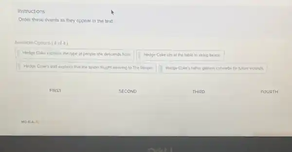 Instructions
Order these events as they appear in the text.
Avallable Options ( 4 of 4 )
Hedge Coke explains the type of people she descends from.
Hedge Coke sits at the table to string beads.
Hedge Coke's dad explains that the spider taught weaving to The People.
Hedge Coke's father gathers cobwebs for future wounds.
FIRST
SECOND
THIRD
FOURTH