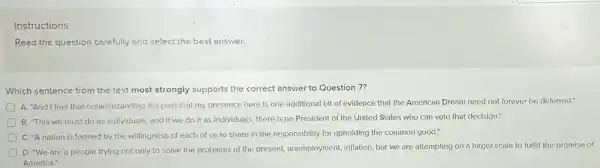 Instructions
Read the question carefully and select the best answer. __
Which sentence from the text most strongly supports the correct answer to Question 7?
A. "And I feel that notwithstanding the past that my presence here is one additional bit of evidence that the American Dream need not forever be deferred."
B. "This we must do as Individuals, and If we do it as individuals, there is no President of the United States who can veto that decision."
D C. "A nation is formed by the willingness of each of us to share in the responsibility for upholding the common good."
D. "We are a people trying not only to solve the problems of the present, unemployment inflation, but we are attempting on a larger scale to fulfill the promise of
America."