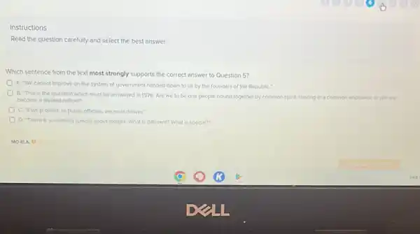 Instructions
Read the question carefully and select the best answer.
Which sentence from the text most strongly supports the correct answer to Question 5?
A. We cannot improve on the system of government handed down to us by the founders of the RepubliC."
B. This is the question which must be answered in 1976: Are we to be one people bound together by common spirit, sharing in - common
become a divided nation?"
mon endeavor, or will we
C. If we promise as public officials, we must deliver:
D. There is something special about tonight. What is different? What is special?"