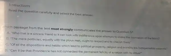 Instructions
Read the question carefully and select the best answer.
hich passage from the text most strongly communicates the answer to Question 5?
A. "Who that is a sincere friend to it can look with indifference upon attempts to shake the foundation of the fabric?"
B. "The mere politician equally with the pious man, ought to respect and to cherish them."
C. "Of all the dispositions and habits which lead to political prosperity, religion and morality are indispensable supports."
D. "Can it be that Providence has not connected the permanent felicity of a nation with its virtue?"