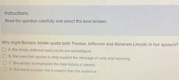 Instructions
Read the question carefully and select the best answer.
Why might Barbara Jordan quote both Thomas Jefferson and Abraham Lincoln in her speech?
D A. She thinks Jefferson and Lincoln are unintelligent.
B. She uses their quotes to help support the message of unity and harmony.
C. She-wishes to emphasize the dark history of slavery.
D D. She wants to prove she is smarter than the audience.