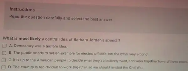 Instructions
Read the question carefully and select the best answer.
What is most likely a central idea of Barbara Jordan's speech?
A. Democracy was a terrible idea.
B. The public needs to set an example for elected officials, not the other way around.
C. It is up to the American people to decide what they collectively want, and work together toward those goals.
D D. The country is too divided to work together, so we should re-start the Civil War.