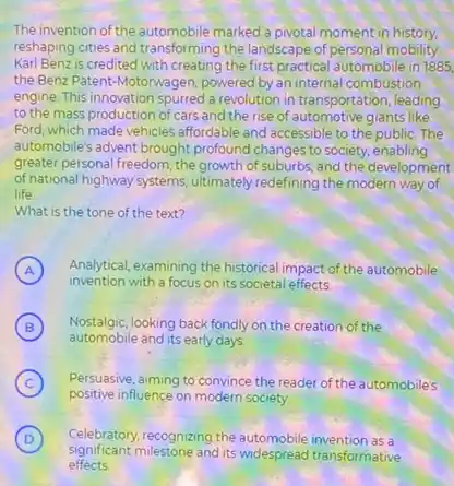 The invention of the automobile marked a pivotal moment in history.
reshaping cities and transforming the landscape of personal mobility.
Karl Benz is credited with creating the first practical automobile in 1885
the Benz Patent-Motorwagen powered by an internal combustion
engine. This innovation spurred a revolution in transportation leading
to the mass production of cars and the rise of automotive giants like
Ford, which made vehicles affordable and accessible to the public. The
automobile's advent brought profound changes to society, enabling
greater personal freedom, the growth of suburbs, and the development
of national highway systems ultimately redefining the modern way of
life
What is the tone of the text?
A Analytical, examining the historica impact of the automobile
A
invention with a focus on its societal effects
B Nostalgic, looking back fondly on the creation of the
B
automobile and its early days
C ) Persuasive, aiming to convince the reader of the automobiles
positive influence on modern society.
D ) Celebratory recognizing the automobile invention as a
Significant