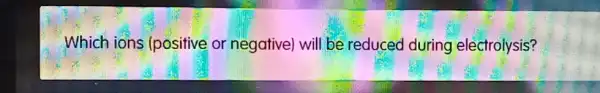 Which ions (positive or negative) will be reduced during electrolysis?