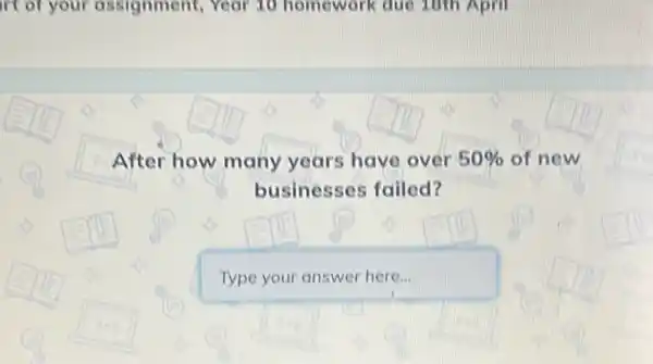 irt of your assignment, Year 10 homework due 10th April
After how many years have over 50%  of new
businesses failed?
Type your answer here...