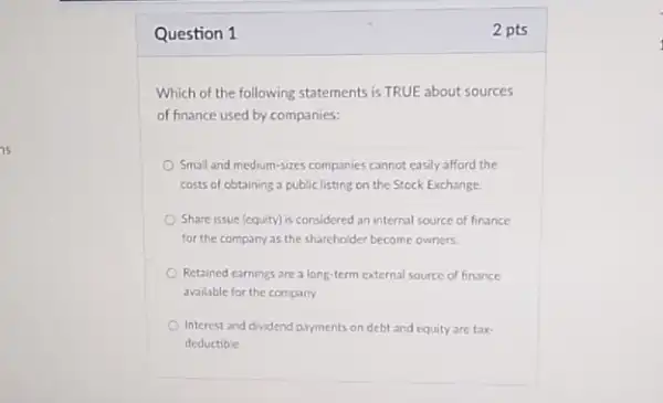 is
Question 1	2 pts
Which of the following statements is TRUE about sources
of finance used by companies:
Small and medium-sizes companies cannot easily afford the
costs of obtaining a public listing on the Stock Exchange
Share issue (equity) is considered an internal source of finance
for the company as the shareholder become owners.
Retained earnings area long-term external source of finance
available for the company.
Interest and dividend payments on debt and equity are tax-
deductible