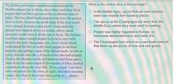 The Italian merchants sometimes sailed across the
Mediterranean Sea to Syria , where they could buy black
pepper that had been grown on the southwest coast of
India. The tiny dried black peppercorns were the perfect
item to trade, because the small ships of the time could
carry enough to make a nice profit. From India the
pepper was shipped across to Arabia, where camel
caravans would carry it all the way to Syria. The Italians
could purchase enough pepper in Syria to carry with
them to the next Champagne fair. Every count whose
cook added the bite of costly black pepper to his food
knew he was getting a taste of far distant lands. As late as
1300, Jean de Joieville , a French writer who had actually
lived in the Muslim world, still believed that these spices
came from the outer edges of the Garden of Eden, located
somewhere along the river Nile. There, people "cast their
nets outspread into the river, at night; and when morning
comes, they find in their nets such goods as __ ginger,
which wond of alann and nin
What is the central idea of the passage?
In the Middle Ages ,spices that are now ordinary
were rare imports from faraway places.
The spices at the Champagne fair were from the
Middle East, where they were used in cooking.
Pepper was highly regarded in Europe, so
merchants demanded more and more of it.
The Champagne fairs relied on a vast trade network
that drove up the prices of new and rare goods.