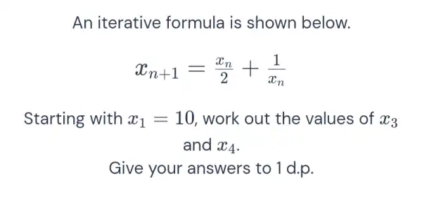 An iterative formula is shown below.
x_(n+1)=(x_(n))/(2)+(1)/(x_(n))
Starting with x_(1)=10 work out the values of x_(3)
and x_(4)
Give your answers to 1 d.p.